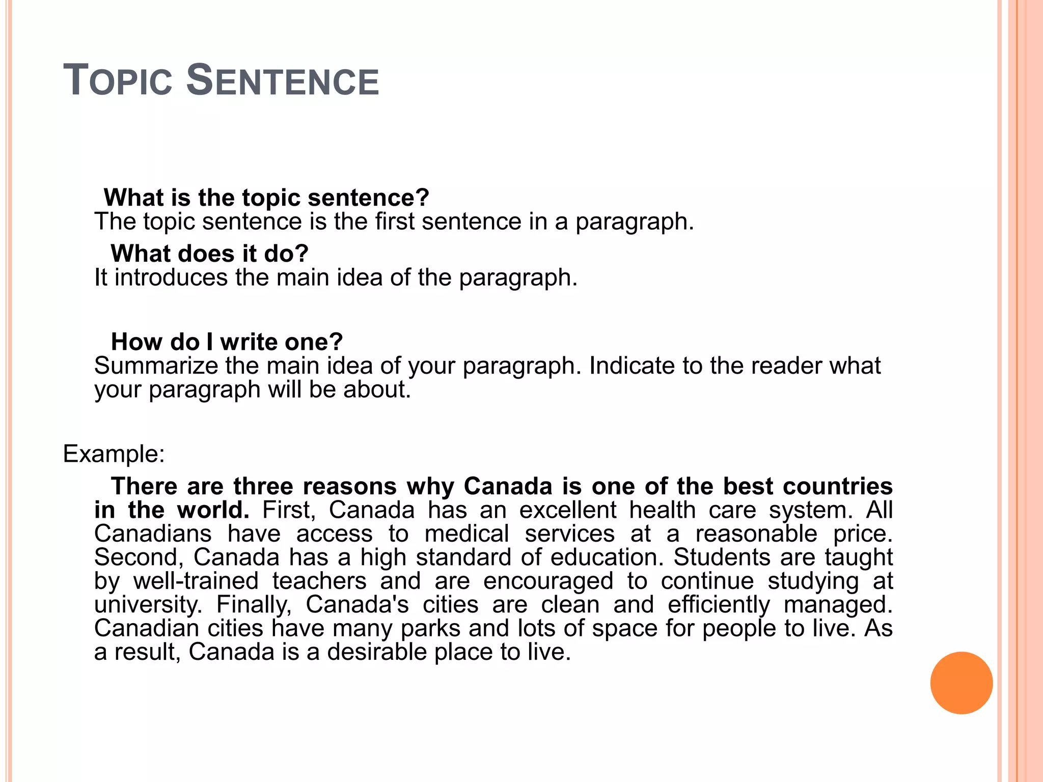Topic SentenceWhat is the topic sentence?The topic sentence is the first sentence in a paragraph.       What does it do?It introduces the main idea of the paragraph.        How do I write one?Summarize the main idea of your paragraph. Indicate to the reader what your paragraph will be about. Example:        There are three reasons why Canada is one of the best countries in the world. First, Canada has an excellent health care system. All Canadians have access to medical services at a reasonable price. Second, Canada has a high standard of education. Students are taught by well-trained teachers and are encouraged to continue studying at university. Finally, Canada's cities are clean and efficiently managed. Canadian cities have many parks and lots of space for people to live. As a result, Canada is a desirable place to live.