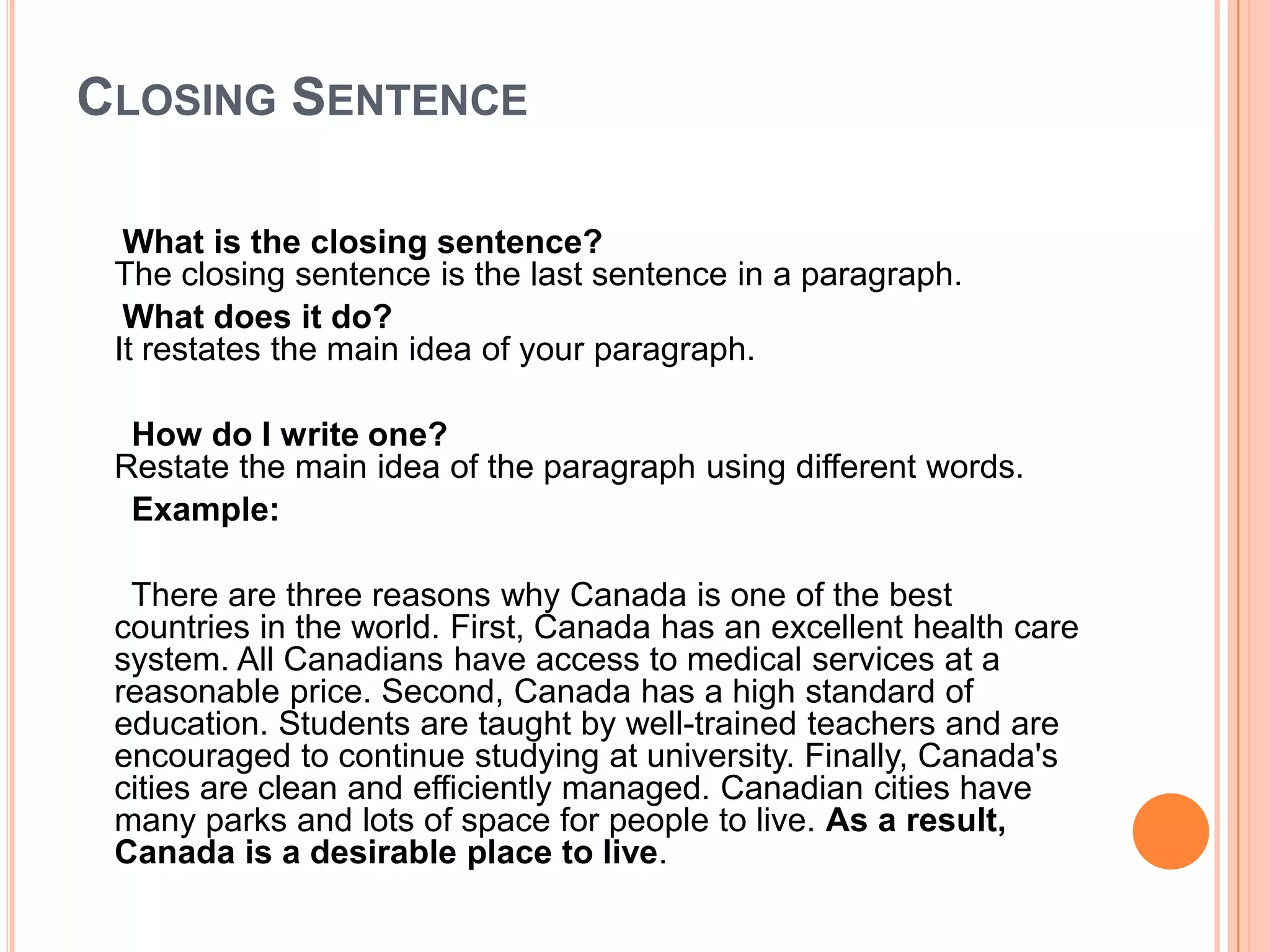Closing SentenceWhat is the closing sentence?The closing sentence is the last sentence in a paragraph.     What does it do?It restates the main idea of your paragraph.       How do I write one?Restate the main idea of the paragraph using different words.       Example:     There are three reasons why Canada is one of the best countries in the world. First, Canada has an excellent health care system. All Canadians have access to medical services at a reasonable price. Second, Canada has a high standard of education. Students are taught by well-trained teachers and are encouraged to continue studying at university. Finally, Canada's cities are clean and efficiently managed. Canadian cities have many parks and lots of space for people to live. As a result, Canada is a desirable place to live. 