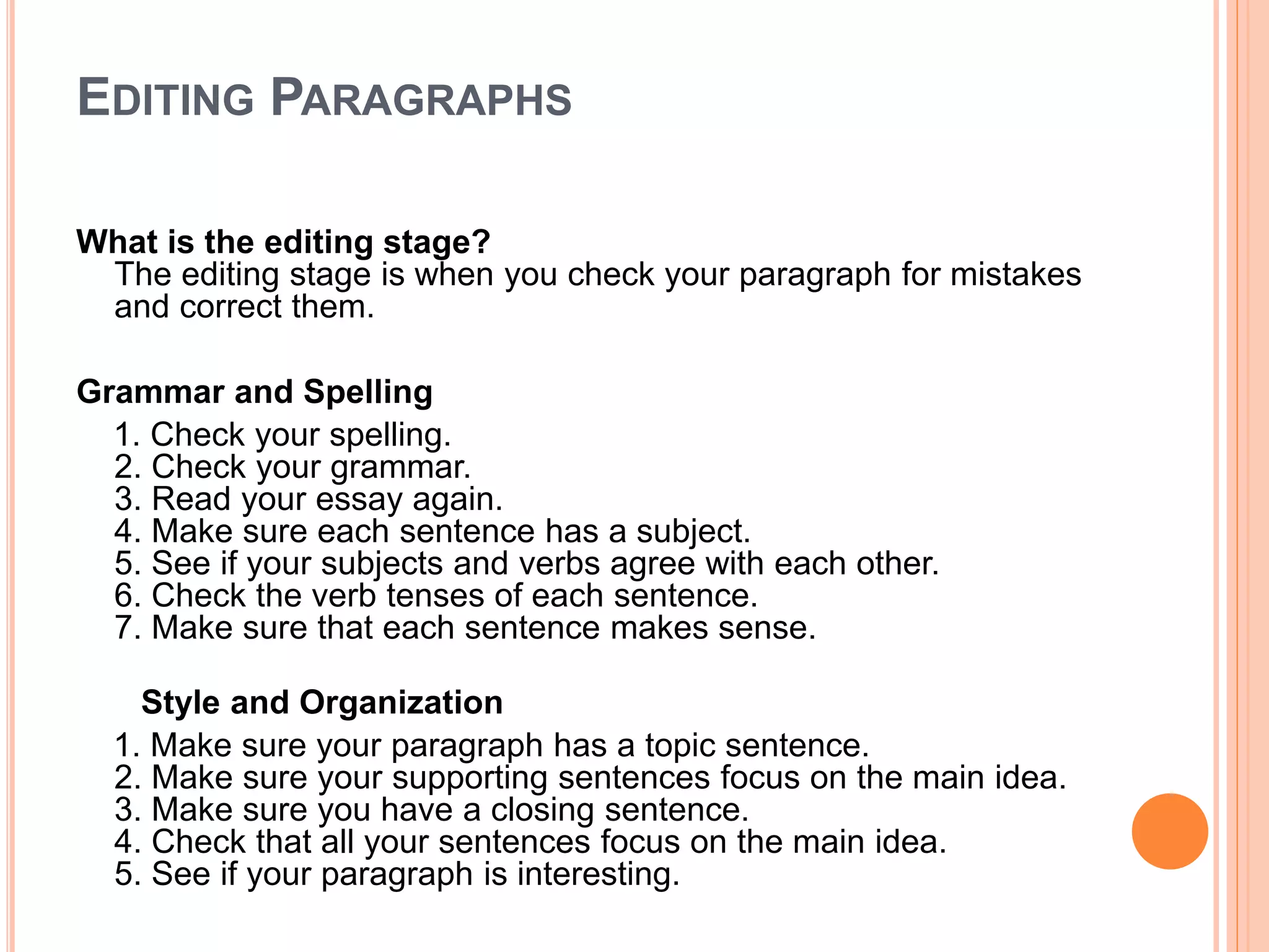 EDITING PARAGRAPHS
What is the editing stage?
The editing stage is when you check your paragraph for mistakes
and correct them.
Grammar and Spelling
1. Check your spelling.
2. Check your grammar.
3. Read your essay again.
4. Make sure each sentence has a subject.
5. See if your subjects and verbs agree with each other.
6. Check the verb tenses of each sentence.
7. Make sure that each sentence makes sense.
Style and Organization
1. Make sure your paragraph has a topic sentence.
2. Make sure your supporting sentences focus on the main idea.
3. Make sure you have a closing sentence.
4. Check that all your sentences focus on the main idea.
5. See if your paragraph is interesting.
 