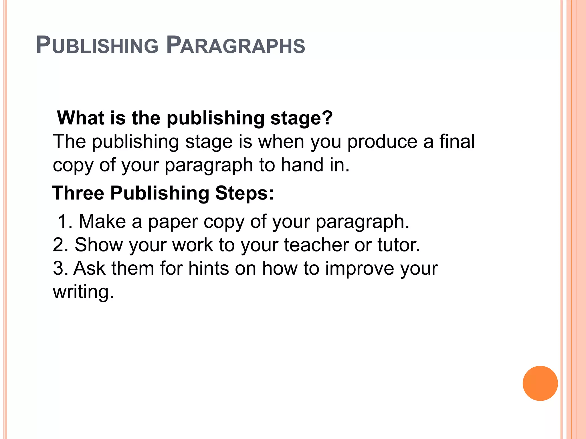 PUBLISHING PARAGRAPHS
What is the publishing stage?
The publishing stage is when you produce a final
copy of your paragraph to hand in.
Three Publishing Steps:
1. Make a paper copy of your paragraph.
2. Show your work to your teacher or tutor.
3. Ask them for hints on how to improve your
writing.
 