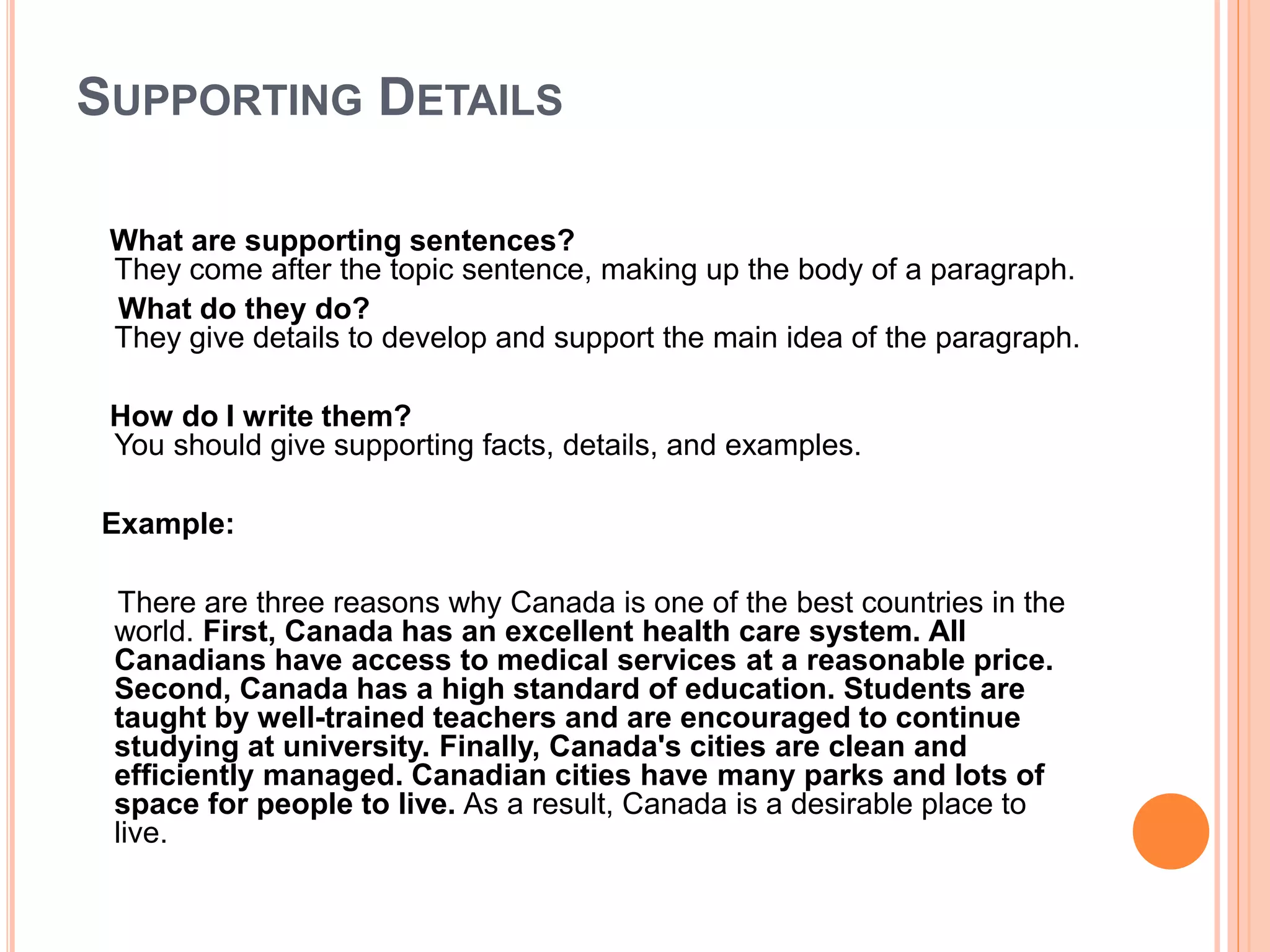 SUPPORTING DETAILS
What are supporting sentences?
They come after the topic sentence, making up the body of a paragraph.
What do they do?
They give details to develop and support the main idea of the paragraph.
How do I write them?
You should give supporting facts, details, and examples.
Example:
There are three reasons why Canada is one of the best countries in the
world. First, Canada has an excellent health care system. All
Canadians have access to medical services at a reasonable price.
Second, Canada has a high standard of education. Students are
taught by well-trained teachers and are encouraged to continue
studying at university. Finally, Canada's cities are clean and
efficiently managed. Canadian cities have many parks and lots of
space for people to live. As a result, Canada is a desirable place to
live.
 