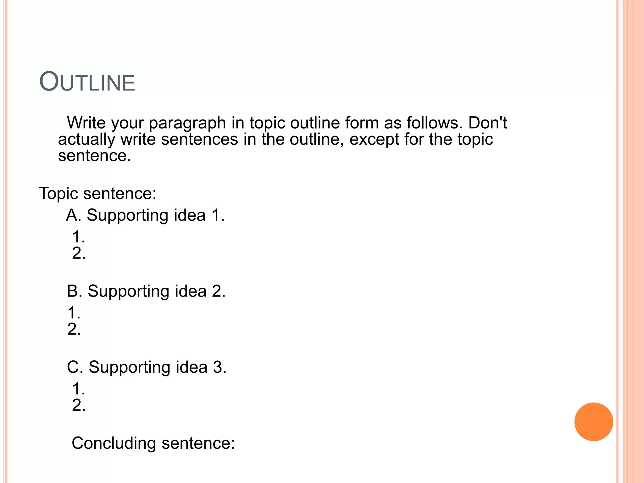 OUTLINE
Write your paragraph in topic outline form as follows. Don't
actually write sentences in the outline, except for the topic
sentence.
Topic sentence:
A. Supporting idea 1.
1.
2.
B. Supporting idea 2.
1.
2.
C. Supporting idea 3.
1.
2.
Concluding sentence:
 