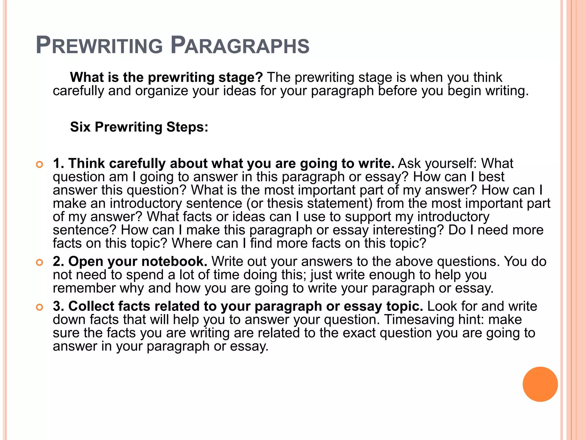 PREWRITING PARAGRAPHS
What is the prewriting stage? The prewriting stage is when you think
carefully and organize your ideas for your paragraph before you begin writing.
Six Prewriting Steps:
 1. Think carefully about what you are going to write. Ask yourself: What
question am I going to answer in this paragraph or essay? How can I best
answer this question? What is the most important part of my answer? How can I
make an introductory sentence (or thesis statement) from the most important part
of my answer? What facts or ideas can I use to support my introductory
sentence? How can I make this paragraph or essay interesting? Do I need more
facts on this topic? Where can I find more facts on this topic?
 2. Open your notebook. Write out your answers to the above questions. You do
not need to spend a lot of time doing this; just write enough to help you
remember why and how you are going to write your paragraph or essay.
 3. Collect facts related to your paragraph or essay topic. Look for and write
down facts that will help you to answer your question. Timesaving hint: make
sure the facts you are writing are related to the exact question you are going to
answer in your paragraph or essay.
 