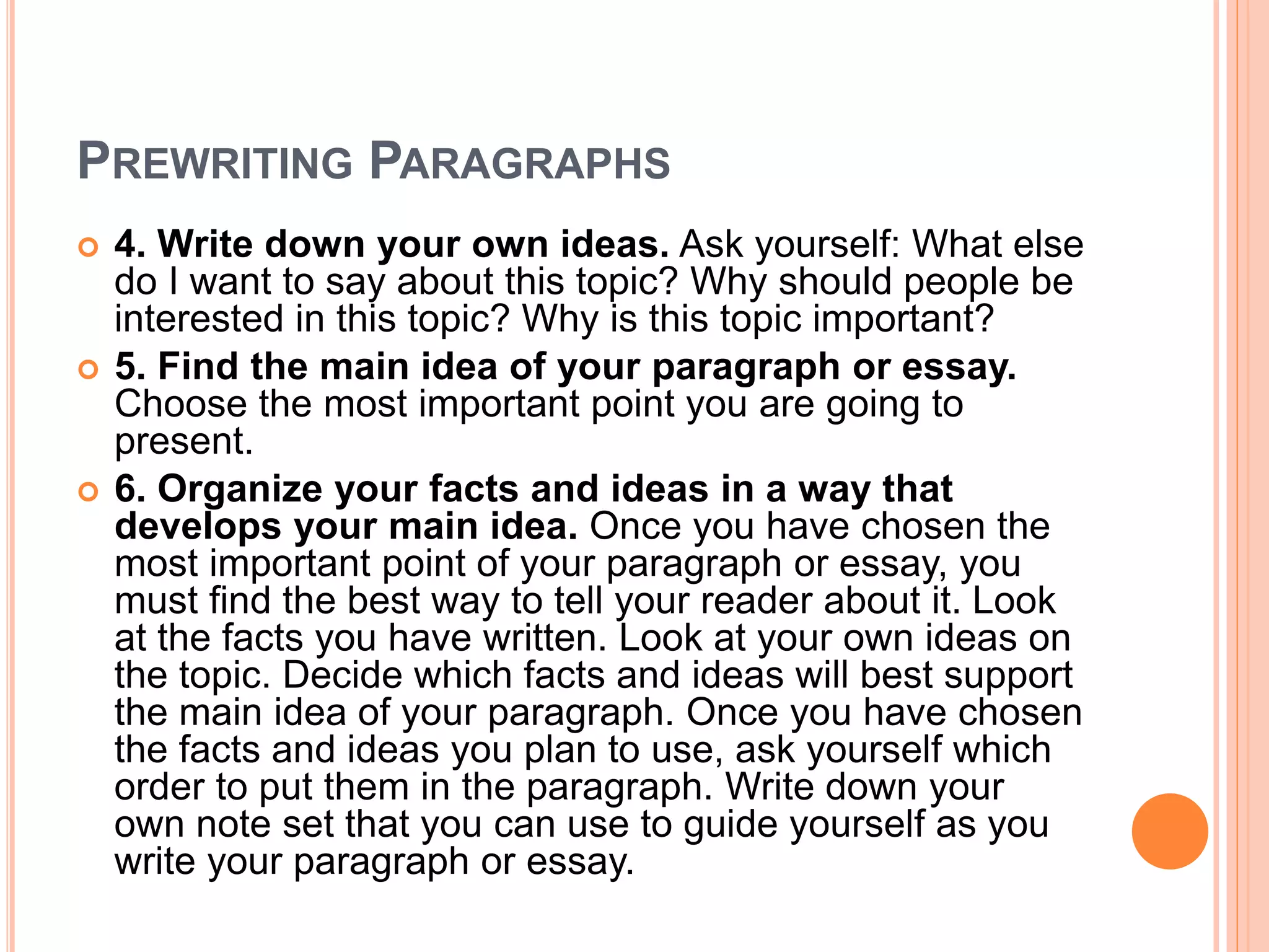 PREWRITING PARAGRAPHS
 4. Write down your own ideas. Ask yourself: What else
do I want to say about this topic? Why should people be
interested in this topic? Why is this topic important?
 5. Find the main idea of your paragraph or essay.
Choose the most important point you are going to
present.
 6. Organize your facts and ideas in a way that
develops your main idea. Once you have chosen the
most important point of your paragraph or essay, you
must find the best way to tell your reader about it. Look
at the facts you have written. Look at your own ideas on
the topic. Decide which facts and ideas will best support
the main idea of your paragraph. Once you have chosen
the facts and ideas you plan to use, ask yourself which
order to put them in the paragraph. Write down your
own note set that you can use to guide yourself as you
write your paragraph or essay.
 