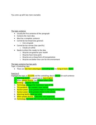 You come up with two more examples
The topic sentence
 Usually the first sentence of the paragraph
 Contains the main idea
 Must be a complete sentence
 Cannot be too broad (too general)
o Cars are good.
 Cannot be too narrow (too specific)
o Clouds are white
 Needs to direct the reader to the idea
o Bicycles are good for your health
o Bicycles have many parts
o Bicycles are a cheap form of transportation
o Bicycles are better than cars for the environment
The topic sentence has two parts
Topic + Controlling idea
 There are two main advantages (controlling idea) to living at home (topic)
Exercise 3
Highlight the topic in YELLOW and the controlling idea in GREEN for each sentence
1. Watching Netflix is a good way to learn English
2. When people divorce, the children often suffer.
3. Walking is good for the heart.
4. Technology changed the traditional ways of life
5. The pandemic has created a new normal.
6. Nuclear power is our greatest hope to solving the energy crisis
7. Nuclear power is the greatest threat to the planet.
8. Watching Netflix helps you relax.
9. When people divorce, it becomes very expensive.
10. Technology has made this class possible during the pandemic.
 