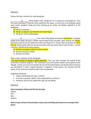 Exercise 4
Choose the topic sentence for each paragraph
____________B_______ Many people enjoy skiing even if it is expensive and dangerous. Also,
the severecold doesn’t keep the skiers awayfrom the slopes. In conclusion, alot of people spend
every winter weekend skiing and many families go on winter ski holidays regardless of the
drawbacks.
A) Skiing is expensive
B) Skiing is a popular sport despite its disadvantages.
C) Skiing has many disadvantages
___________A_________________First, most of the people use bicycles to exercise. In Holland,
people think riding a bicycle is a better way to keep fit than any other sport. Second, It is money.
Generally, bicycles are not expensive to buy and cheap to fix. Finally, they are perfect for life in
the city. People prefer bikes to cars because with a bike you never have to wait in traffic. In brief,
a bicycle is beneficial for many reasons.
A) Bicycles are popular today for three reasons
B) Bicycles keep you healthy
C) Bicycles are cheap
Write a topic sentence for the paragraph
_The best reasons to choose a good university_ First, you must consider the quality of the
university’s academic program. The university’s size and location should also be given careful
thought. Finally, you must alsoconsider the cost of the tuition before you decide which university
you will attend. In short, a good education is important so the quality, size, location and the
tuition of the university should be taken into consideration.
Supporting Sentences
 Explain and develop the topic sentence
 It can be a narrative, details, facts, explanations or statistics.
 Sentences that do not support the topic do not belong
Exercise 5
Give 4 examples of ideas that fit into the topic
English:
Cars:
Pets:
Bicycles
Write a topic sentence that provides a topic and controlling idea based on an example from
above
 