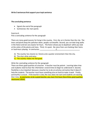 Write 3 sentences that support yourtopicsentence
The concluding sentence
 Signals the end of the paragraph
 Summarizes the main points
Exercise 6
Pick a concluding sentence for the paragraph
There are many good reasons for living in the country. First, the air is fresher than the city. The
trees and plants keep the pollution down, people can breathe. Second, you can take long walks
in the forest and not see anyone for hours. The forest allows you to daydream while you look
at the colors of the plants and trees. Third, it is quiet. No noise from cars honking their horns
or loud music playing. In conclusion, _________________C________________________
A) The country has cleaner air, forests and a quieter environment than the city.
B) The city is dirty and noisy
C) The country makes me feel good.
Write the concluding sentence for the paragraph
There are three good qualities of a teacher. A teacher must be patient. Learning takes time
and students need to hear the information several times to begin to understand it. Second,
flexibility is also important because a teacher try to do an activity and realize that it doesn’t
help the students. The teacher must have something else on hand to make it work. Finally,
punctuality is crucial. If the teacher is late, the class does not start and students are wasting
their time. In conclusion, to be a good teacher, you must first have these three good qualities
mentioned above.
 