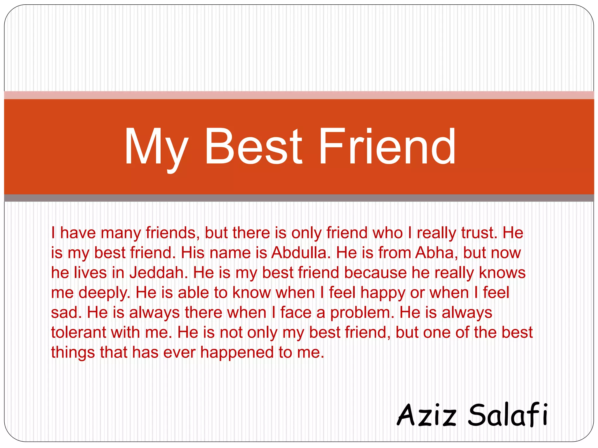 My Best Friend 
I have many friends, but there is only friend who I really trust. He 
is my best friend. His name is Abdulla. He is from Abha, but now 
he lives in Jeddah. He is my best friend because he really knows 
me deeply. He is able to know when I feel happy or when I feel 
sad. He is always there when I face a problem. He is always 
tolerant with me. He is not only my best friend, but one of the best 
things that has ever happened to me. 
Aziz Salafi 
 