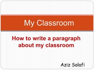 My Classroom 
How to write a paragraph 
about my classroom 
Aziz Salafi 
 