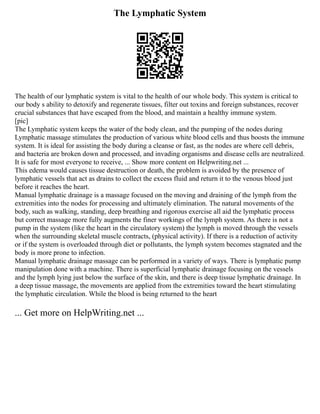 The Lymphatic System
The health of our lymphatic system is vital to the health of our whole body. This system is critical to
our body s ability to detoxify and regenerate tissues, filter out toxins and foreign substances, recover
crucial substances that have escaped from the blood, and maintain a healthy immune system.
[pic]
The Lymphatic system keeps the water of the body clean, and the pumping of the nodes during
Lymphatic massage stimulates the production of various white blood cells and thus boosts the immune
system. It is ideal for assisting the body during a cleanse or fast, as the nodes are where cell debris,
and bacteria are broken down and processed, and invading organisms and disease cells are neutralized.
It is safe for most everyone to receive, ... Show more content on Helpwriting.net ...
This edema would causes tissue destruction or death, the problem is avoided by the presence of
lymphatic vessels that act as drains to collect the excess fluid and return it to the venous blood just
before it reaches the heart.
Manual lymphatic drainage is a massage focused on the moving and draining of the lymph from the
extremities into the nodes for processing and ultimately elimination. The natural movements of the
body, such as walking, standing, deep breathing and rigorous exercise all aid the lymphatic process
but correct massage more fully augments the finer workings of the lymph system. As there is not a
pump in the system (like the heart in the circulatory system) the lymph is moved through the vessels
when the surrounding skeletal muscle contracts, (physical activity). If there is a reduction of activity
or if the system is overloaded through diet or pollutants, the lymph system becomes stagnated and the
body is more prone to infection.
Manual lymphatic drainage massage can be performed in a variety of ways. There is lymphatic pump
manipulation done with a machine. There is superficial lymphatic drainage focusing on the vessels
and the lymph lying just below the surface of the skin, and there is deep tissue lymphatic drainage. In
a deep tissue massage, the movements are applied from the extremities toward the heart stimulating
the lymphatic circulation. While the blood is being returned to the heart
... Get more on HelpWriting.net ...
 