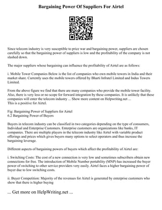 Bargaining Power Of Suppliers For Airtel
Since telecom industry is very susceptible to price war and bargaining power, suppliers are chosen
carefully so that the bargaining power of suppliers is low and the profitability of the company is not
slashed down.
The major suppliers whose bargaining can influence the profitability of Airtel are as follows:
i. Mobile Tower Companies Below is the list of companies who own mobile towers in India and their
market share. Currently uses the mobile towers offered by Bharti Infratel Limited and Indus Towers
Limited.
From the above figure we find that there are many companies who provide the mobile tower facility.
Also, there is very less or no scope for forward integration by these companies. It is unlikely that these
companies will enter the telecom industry ... Show more content on Helpwriting.net ...
This is a positive for Airtel.
Fig: Bargaining Power of Suppliers for Airtel
6.2 Bargaining Power of Buyers
Buyers in telecom industry can be classified in two categories depending on the type of consumers,
Individual and Enterprise Customers. Enterprise customers are organizations like banks, IT
companies. There are multiple players in the telecom industry like Airtel with variable product
offerings and prices which gives buyers many options to select operators and thus increase the
bargaining leverage.
Different aspects of bargaining powers of buyers which affect the profitability of Airtel are:
i. Switching Costs: The cost of a new connection is very low and sometimes subscribers obtain new
connections for free. The introduction of Mobile Number portability (MNP) has increased the buyer
power of switching to other service providers very easily. Airtel faces a higher bargaining power of
buyer due to low switching costs.
ii. Buyer Competition: Majority of the revenues for Airtel is generated by enterprise customers who
show that there is higher buying
... Get more on HelpWriting.net ...
 