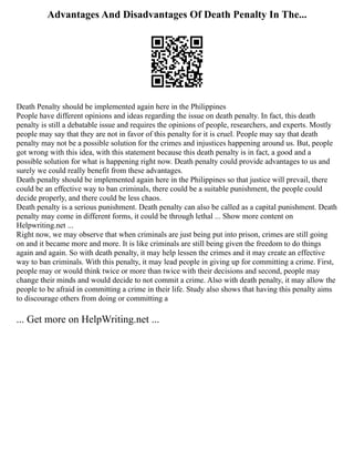 Advantages And Disadvantages Of Death Penalty In The...
Death Penalty should be implemented again here in the Philippines
People have different opinions and ideas regarding the issue on death penalty. In fact, this death
penalty is still a debatable issue and requires the opinions of people, researchers, and experts. Mostly
people may say that they are not in favor of this penalty for it is cruel. People may say that death
penalty may not be a possible solution for the crimes and injustices happening around us. But, people
got wrong with this idea, with this statement because this death penalty is in fact, a good and a
possible solution for what is happening right now. Death penalty could provide advantages to us and
surely we could really benefit from these advantages.
Death penalty should be implemented again here in the Philippines so that justice will prevail, there
could be an effective way to ban criminals, there could be a suitable punishment, the people could
decide properly, and there could be less chaos.
Death penalty is a serious punishment. Death penalty can also be called as a capital punishment. Death
penalty may come in different forms, it could be through lethal ... Show more content on
Helpwriting.net ...
Right now, we may observe that when criminals are just being put into prison, crimes are still going
on and it became more and more. It is like criminals are still being given the freedom to do things
again and again. So with death penalty, it may help lessen the crimes and it may create an effective
way to ban criminals. With this penalty, it may lead people in giving up for committing a crime. First,
people may or would think twice or more than twice with their decisions and second, people may
change their minds and would decide to not commit a crime. Also with death penalty, it may allow the
people to be afraid in committing a crime in their life. Study also shows that having this penalty aims
to discourage others from doing or committing a
... Get more on HelpWriting.net ...
 