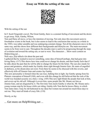 Essay on With the setting of the sun
With the setting of the sun
In F. Scott Fitzgerald s novel, The Great Gatsby, there is a constant feeling of movement and the desire
to get away. Nick, Gatsby, Wilson,
Tom and Daisy all move, or have the intention of moving. Not only does this movement seem to
foreshadow events in the book, but it also seems to lead to the conclusion that society as a whole in
the 1920 s was rather unstable and was undergoing constant change. Not all the characters move in the
same way, and this shows how different their backgrounds and lifestyles are. The main movement
seems to be from west to east. Throughout the decades man is said to be progressing through the steps
of evolution and toward the setting sun, or east to west. The characters ... Show more content on
Helpwriting.net ...
Nick says, [h]e talked a lot about the past and
I gathered that he wanted to recover something, some idea of himself perhaps, that had gone into
loving Daisy. (117) This shows how time could never change his dream, and that Gatsby feels that if
he talks about the past then he will be able to change the future for the better. The sun also stands for
power and greatness, which made Jay Gatsby shine right through Jimmie Gatz. He starts of engulfed
in darkness, as his dream does not exist. From there he seems to be obsessed with this reverie, and
effectively kills off Jimmie Gatz and creates Jay Gatsby.
This new personality is formed when the sun rises, bathing him in light. Jay Gatsby sprang from his
Platonic conception of himself (104), and even with this change he still believed that the rock of the
world was founded securely on a fairy s wing. (105) This new light blinds the people that look at him,
and covers up his old self. Although it covers him, some people like Mr. Sloane see him as
Jimmie Gatz, and are disgusted by it. The first time Tom meets Gatsby is when he, Mr. Sloane and a
young woman stop by his house while out riding. Gatsby tells Tom that he knows Daisy, to which
Tom states later, I may be old fashioned in my ideas but women run around too much these days to
suit me. They meet all kinds of crazy fish. (110)
Slowly, as Jay
... Get more on HelpWriting.net ...
 