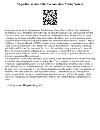 Majoritarian And Effective American Voting System
Voting systems are the set of procedures that determine who will run our local, state, and federal
governments. These procedures include how the ballot is structured, how the vote is casted, how the
votes are counted, and how the winners are selected. Although there are a variety of ways a voting
system can be structured to enable citizen authorization of authority there are two dominant voting
systems in Western democracies: plurality system and proportional representation. Douglas J. Amy in
(2000) and G. Bingham Powell in (2000) present a list of criteria that can be used to determine which
voting system is preferential. In this paper I will consider Accountability, High Quality Campaigns,
and Stable and Effective Government as the criteria for evaluating voting systems, and evaluate the
degree to which majoritarian and proportional representation systems fulfill these criteria. In the
majoritarian vision of citizen control, concentrated power is necessary. Majoritarian elections act as ...
Show more content on Helpwriting.net ...
In a majoritarian system, voters are able to easily identify which representative they should be holding
accountable when unacceptable actions are being taken. This is possible because the majoritarian
system uses single member districts in which members of the legislature are elected one at a time in
small districts (Amy 29). It also important to note that candidates are elected based on who receives
the most votes. This means that it is easy for constituents to not only identify which representative was
elected to serve them but to hold them accountable as well. The same can be said about political
parties, because of the two party system it is very likely that one party will win the majority of the
seats in the legislature, which means that voters will know who to blame for unacceptable actions
(Amy
... Get more on HelpWriting.net ...
 