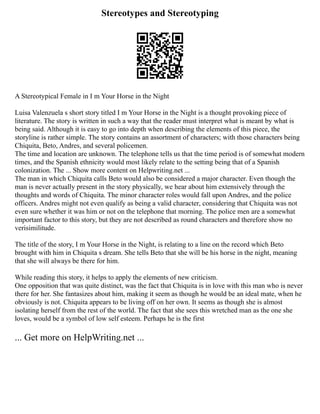 Stereotypes and Stereotyping
A Stereotypical Female in I m Your Horse in the Night
Luisa Valenzuela s short story titled I m Your Horse in the Night is a thought provoking piece of
literature. The story is written in such a way that the reader must interpret what is meant by what is
being said. Although it is easy to go into depth when describing the elements of this piece, the
storyline is rather simple. The story contains an assortment of characters; with those characters being
Chiquita, Beto, Andres, and several policemen.
The time and location are unknown. The telephone tells us that the time period is of somewhat modern
times, and the Spanish ethnicity would most likely relate to the setting being that of a Spanish
colonization. The ... Show more content on Helpwriting.net ...
The man in which Chiquita calls Beto would also be considered a major character. Even though the
man is never actually present in the story physically, we hear about him extensively through the
thoughts and words of Chiquita. The minor character roles would fall upon Andres, and the police
officers. Andres might not even qualify as being a valid character, considering that Chiquita was not
even sure whether it was him or not on the telephone that morning. The police men are a somewhat
important factor to this story, but they are not described as round characters and therefore show no
verisimilitude.
The title of the story, I m Your Horse in the Night, is relating to a line on the record which Beto
brought with him in Chiquita s dream. She tells Beto that she will be his horse in the night, meaning
that she will always be there for him.
While reading this story, it helps to apply the elements of new criticism.
One opposition that was quite distinct, was the fact that Chiquita is in love with this man who is never
there for her. She fantasizes about him, making it seem as though he would be an ideal mate, when he
obviously is not. Chiquita appears to be living off on her own. It seems as though she is almost
isolating herself from the rest of the world. The fact that she sees this wretched man as the one she
loves, would be a symbol of low self esteem. Perhaps he is the first
... Get more on HelpWriting.net ...
 