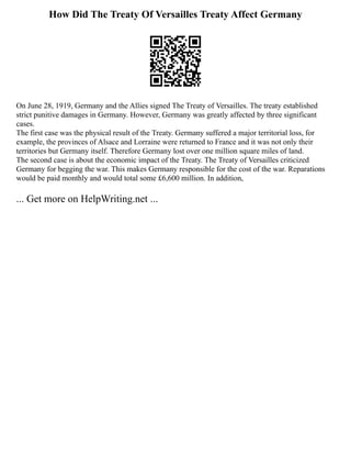How Did The Treaty Of Versailles Treaty Affect Germany
On June 28, 1919, Germany and the Allies signed The Treaty of Versailles. The treaty established
strict punitive damages in Germany. However, Germany was greatly affected by three significant
cases.
The first case was the physical result of the Treaty. Germany suffered a major territorial loss, for
example, the provinces of Alsace and Lorraine were returned to France and it was not only their
territories but Germany itself. Therefore Germany lost over one million square miles of land.
The second case is about the economic impact of the Treaty. The Treaty of Versailles criticized
Germany for begging the war. This makes Germany responsible for the cost of the war. Reparations
would be paid monthly and would total some £6,600 million. In addition,
... Get more on HelpWriting.net ...
 