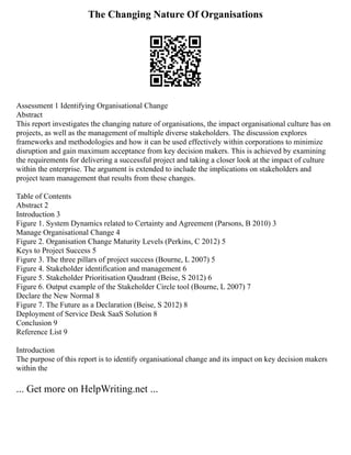 The Changing Nature Of Organisations
Assessment 1 Identifying Organisational Change
Abstract
This report investigates the changing nature of organisations, the impact organisational culture has on
projects, as well as the management of multiple diverse stakeholders. The discussion explores
frameworks and methodologies and how it can be used effectively within corporations to minimize
disruption and gain maximum acceptance from key decision makers. This is achieved by examining
the requirements for delivering a successful project and taking a closer look at the impact of culture
within the enterprise. The argument is extended to include the implications on stakeholders and
project team management that results from these changes.
Table of Contents
Abstract 2
Introduction 3
Figure 1. System Dynamics related to Certainty and Agreement (Parsons, B 2010) 3
Manage Organisational Change 4
Figure 2. Organisation Change Maturity Levels (Perkins, C 2012) 5
Keys to Project Success 5
Figure 3. The three pillars of project success (Bourne, L 2007) 5
Figure 4. Stakeholder identification and management 6
Figure 5. Stakeholder Prioritisation Qaudrant (Beise, S 2012) 6
Figure 6. Output example of the Stakeholder Circle tool (Bourne, L 2007) 7
Declare the New Normal 8
Figure 7. The Future as a Declaration (Beise, S 2012) 8
Deployment of Service Desk SaaS Solution 8
Conclusion 9
Reference List 9
Introduction
The purpose of this report is to identify organisational change and its impact on key decision makers
within the
... Get more on HelpWriting.net ...
 