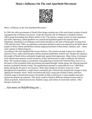 Music s Influence On The Anti Apartheid Movement
Music s Influence on the Anti Apartheid Movement
In 1948, the white government of South Africa began creating one of the most brutal systems of racial
segregation the world has ever known. Under the minority rule of Afrikaners a Southern African
ethnic group descending from Dutch settlers in the 17th century a unique system of racial separation
and white supremacy called apartheid was created and legislated against the majority black
inhabitants. Apartheid is an Afrikaans word which translates to the state of being apart. Lasting from
1948 until the early 1990s, an exploitative and unjust political system was imposed on the black native
people of Africa. Dutch and British colonists dispossessed them of their homes, families, and ... Show
more content on Helpwriting.net ...
According to the Anti Apartheid Movement Archives, The system was kept in place by a battery of
repressive laws, under which people could be detained indefinitely without trial. Despite this injustice,
the people of South Africa continually fought back against their oppressors. Many forms of resistance
were utilized mass protests, armed resistance, strikes and boycotts in order to dethrone the National
Party. The resistance began as community wide gatherings to protest the National Party, however as
the tactics of the tyrannical white government developed through violent means, the Africans peaceful
protests escalated to bloody rioting. The apartheid government is responsible for over 7,000 black
deaths during the 46 years it was in power. What many people do not know, however, is that
throughout all of apartheid, a single factor continually gave Africans the strength and courage to keep
fighting for freedom: music. Music has historically been a large part of black culture, and from
freedom songs to funeral processions, the people of Africa used music to come together and unite
against the despotic government. This music could be found in different cultural avenues such as
chants at protests, funeral processions, freedom songs, and airtime on local radio stations. After
decades of pain and
... Get more on HelpWriting.net ...
 