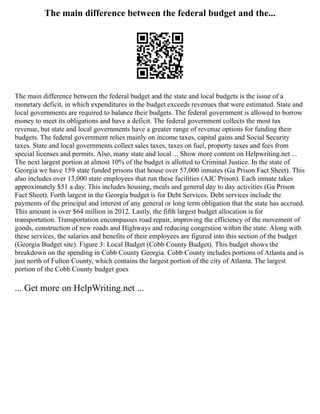The main difference between the federal budget and the...
The main difference between the federal budget and the state and local budgets is the issue of a
monetary deficit, in which expenditures in the budget exceeds revenues that were estimated. State and
local governments are required to balance their budgets. The federal government is allowed to borrow
money to meet its obligations and have a deficit. The federal government collects the most tax
revenue, but state and local governments have a greater range of revenue options for funding their
budgets. The federal government relies mainly on income taxes, capital gains and Social Security
taxes. State and local governments collect sales taxes, taxes on fuel, property taxes and fees from
special licenses and permits. Also, many state and local ... Show more content on Helpwriting.net ...
The next largest portion at almost 10% of the budget is allotted to Criminal Justice. In the state of
Georgia we have 159 state funded prisons that house over 57,000 inmates (Ga Prison Fact Sheet). This
also includes over 13,000 state employees that run these facilities (AJC Prison). Each inmate takes
approximately $51 a day. This includes housing, meals and general day to day activities (Ga Prison
Fact Sheet). Forth largest in the Georgia budget is for Debt Services. Debt services include the
payments of the principal and interest of any general or long term obligation that the state has accrued.
This amount is over $64 million in 2012. Lastly, the fifth largest budget allocation is for
transportation. Transportation encompasses road repair, improving the efficiency of the movement of
goods, construction of new roads and Highways and reducing congestion within the state. Along with
these services, the salaries and benefits of their employees are figured into this section of the budget
(Georgia Budget site). Figure 3: Local Budget (Cobb County Budget). This budget shows the
breakdown on the spending in Cobb County Georgia. Cobb County includes portions of Atlanta and is
just north of Fulton County, which contains the largest portion of the city of Atlanta. The largest
portion of the Cobb County budget goes
... Get more on HelpWriting.net ...
 