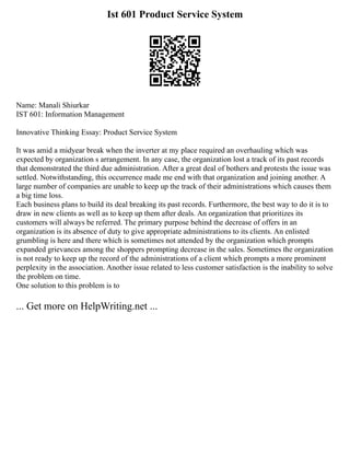 Ist 601 Product Service System
Name: Manali Shiurkar
IST 601: Information Management
Innovative Thinking Essay: Product Service System
It was amid a midyear break when the inverter at my place required an overhauling which was
expected by organization s arrangement. In any case, the organization lost a track of its past records
that demonstrated the third due administration. After a great deal of bothers and protests the issue was
settled. Notwithstanding, this occurrence made me end with that organization and joining another. A
large number of companies are unable to keep up the track of their administrations which causes them
a big time loss.
Each business plans to build its deal breaking its past records. Furthermore, the best way to do it is to
draw in new clients as well as to keep up them after deals. An organization that prioritizes its
customers will always be referred. The primary purpose behind the decrease of offers in an
organization is its absence of duty to give appropriate administrations to its clients. An enlisted
grumbling is here and there which is sometimes not attended by the organization which prompts
expanded grievances among the shoppers prompting decrease in the sales. Sometimes the organization
is not ready to keep up the record of the administrations of a client which prompts a more prominent
perplexity in the association. Another issue related to less customer satisfaction is the inability to solve
the problem on time.
One solution to this problem is to
... Get more on HelpWriting.net ...
 