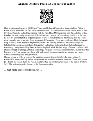 Analysis Of Mark Twain s A Connecticut Yankee
How to train your human In 1889 Mark Twain s publishes A Connecticut Yankee in King Arthur s
Court, which is consider the first science fiction novel. Like most science fiction stories, there is time
travel and futuristic technology messing with the past. Hank Morgan is sent into the past after getting
knocked unconscious by a man named Hercules with a crowbar. After realizing that he is in the past,
he uses his knowledge of an impending solar eclipse to trick the masses into making him the second
most powerful man in society. Being an educated 19th century American gentleman, Hank believes it
is up to him to make Arthurian England more like 19th century American. He tries to change the
beliefs of the people and introduces 19th century technology. In the end, Hank fails in his quest to
completely change everything about Arthurian England. Mark Twain s usage of humor combined with
Hank s attempts to change Arthurian technology, religious beliefs and social structure, exemplifies that
human s beliefs are trained into them, which ultimately demonstrates that society can not change
without the training of a new generation.
Humor is used in order to conceal the weakness in superstitious beliefs. Like many satires, A
Connecticut Yankee in King Arthur s Court does not blatantly announce its theme. Twain uses humor
[to] disarm the reader, but if the reader is careful they can see the darker sides of the humor (Berkove
243). The main catalyst for humors is the famous magician
... Get more on HelpWriting.net ...
 