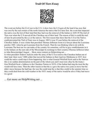 Trail Of Tiers Essay
The event are before the Civil war in the U.S. it show how the U.S gain all the land it has now that
was own by the real owners of the north America the native that live here first. the event that impacted
the native was the lost of their land that they had was the removal of the Indian in 1838 39.The trail of
Tiers was when the U.S moved all the Cherokee out of their land. The reason of this is could the trail
of tiers be prevented by the u.s or the natives. The first reason that show that the U.S or the Native
could prevented the Trail of Tears was in August, 1803 it was 35 year before the removal of the
Cherokee Indian. It was a letter that president Thomas Jefferson wrote to a lawyer about the Louisiana
perches 1803. when he got Louisiana from the French. Then he was thinking what to do with he
Louisiana The best use we can make of the country for sometime, will be to give establishments in it
to the Indians on the east side of the Mississippi In exchange to their country (Thomas Jefferson letter
to John Berectmridgel August ... Show more content on Helpwriting.net ...
Is when president Andrew Jackson order the army of the U.S to remove the Cherokee Indian out of
their land. there were 7,000 solder that moved the Indians to their land too Oklahoma in 1835. how
could the native could stop it from happening. this is what General Winfield Scott said to the Natives
this is no sudden determination on the part of the whom you and I must now obey by the treaty (
Gen.Winfield Scott s Address to the Cherokee Nation in 1835). if the Indian had sing the treat the thy
would still have time. Then the other reason in that the u.s gave the native two years to move but the
didn t move because the had hop. the way the could stop the is that they could in the summer time so
they could died from the cold weather in the 1835. many of the native would be alive if they had move
in a good
... Get more on HelpWriting.net ...
 