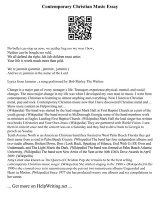 Contemporary Christian Music Essay
No bullet can stop us now, we neither beg nor we won t bow;
Neither can be bought nor sold.
We all defend the right; Jah Jah children must unite:
Your life is worth much more than gold.
We re jammin (jammin , jammin , jammin )
And we re jammin in the name of the Lord
Lyrics from Jammin , a song performed by Bob Marley The Wailers
Change is a major part of every teenager s life. Teenagers experience physical, mental, and social
changes. The most major change in my life was when I developed my own taste in music. I went from
contemporary Christian to listening to almost anything and everything. Now I listen to Christian
metal, pop and rock. Contemporary Christian music now that I have discovered Christian metal and ...
Show more content on Helpwriting.net ...
(Wikipedia) The band was started by the lead singer Mark Hall at First Baptist Church as a part of the
youth group. (Wikipedia) The band moved to McDonough Georgia some of the band members work
as ministers at Eagles Landing First Baptist Church. (Wikipedia) Mark Hall the lead singer has written
two books Lifestories and Your Own Jesus. (Wikipedia) They are partnered with World Vision. I saw
them in concert once and the concert was on a Saturday and they had to drive back to Georgia to
preach on Sunday.
Tenth Avenue North is an American Christian band they formed in West Palm Beach Florida they got
their name from a road in Palm Beach County. (Wikipedia) The band has four independent albums and
two studio albums; Broken Down, Don t Look Back, Speaking of Silence, God With Us EP, Over and
Underneath, and The Light Meets the Dark. (Wikipedia) The band was formed at Palm Beach Atlantic
University. (Wikipedia) The band won New Artist of the Year at the 40th GMA Dove Awards in April
2009. (Wikipedia)
Amy Grant also known as The Queen of Christian Pop she remains to be the best selling
contemporary Christian music singer. (Wikipedia) She started singing in the 1980 s. (Wikipedia) In the
1990 s she crossed over in to mainstream pop she put out two mainstream albums Unguarded and
Heart in Motion. (Wikipedia) Since 1977 she has produced twenty one albums and six compilations in
her career.
... Get more on HelpWriting.net ...
 