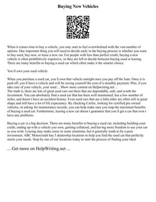 Buying New Vehicles
When it comes time to buy a vehicle, you may start to feel overwhelmed with the vast number of
options. One important thing you will need to decide early in the buying process is whether you want
to buy used, buy new, or lease a new car. For people with less than perfect credit, buying a new
vehicle is often prohibitively expensive, so they are left to decide between buying used or leasing.
There are many benefits to buying a used car which often make it the smarter choice.
You ll own your used vehicle
When you purchase a used car, you ll own that vehicle outright once you pay off the loan. Once it is
paid off, you ll have a vehicle and will be saving yourself the cost of a monthly payment. Plus, if you
take care of your vehicle, your used ... Show more content on Helpwriting.net ...
The truth is, there are lots of great used cars out there that are dependable, safe, and worth the
investment. You can absolutely find a used car that has been well maintained, has a low number of
miles, and doesn t have an accident history. Even used cars that are a little older are often still in great
shape and still have a lot of life expectancy. By checking Carfax, looking for certified pre owned
vehicles, or asking for maintenance records, you can help make sure you reap the maximum benefits
of buying a used car. Furthermore, leasing a new car doesn t guarantee that you ll get a car that won t
have any problems.
Buying a car is a big decision. There are many benefits to buying a used car, including building your
credit, ending up with a vehicle you own, gaining collateral, and having more freedom to use your car
as you wish. Leasing may make sense in some situations, but it generally tends to be a poor
investment. ABC Motorcredit has 5 dealership locations to help you find the used car that perfectly
meets your needs. Stop by one of our locations today to start the process of finding your ideal
... Get more on HelpWriting.net ...
 