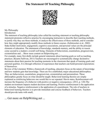 The Statement Of Teaching Philosophy
My Philosophy
Introduction
The statement of teaching philosophy (also called the teaching statement or teaching philosophy
statement) promotes reflective practice by encouraging instructors to describe their teaching methods,
to justify why they use those methods, to analyze the effectiveness of those methods, and to consider
how they might appropriately modify those methods in future courses. (Schönwetter et al., 2002)
Stake holder motivation, engagement, cognitive associations, and personal values are the principal
elements of education. The attainment of knowledge, standards mastery, and the ability to reason
come second to a student s overall well being. Elements of behaviorism, essentialism, progressivism,
existentialism and ... Show more content on Helpwriting.net ...
For example, many first drafts include general statements about learning goals as well as teaching
practices. (Kearns Sullivan, 2011) Teachers are encouraged to systematically change declarative
statements about their passion for teaching moments in the classroom that speak of learning goals and
personal qualities. It is through reflection of experiences that teachers can build personal expectations
of themselves.
Review of the Literature Within a framework of teaching, educators focus on the nature of knowledge
and how students gain that knowledge. There are five established, major educational philosophies.
They are behaviorism, essentialism, progressivism, existentialism and perennialism. These
philosophies greatly focus on what should be taught. Behavioral learning theories are simply
explained as reinforcing behaviors one would like to see repeated. Slavin states, Reinforcement will
increase the frequency of a behavior with positive or negative consequences. (2012, p. 120) The
student environment impacts student decisions and learning. Positive reinforcement is the application
of a stimulus. Negative reinforcement is the application of a punishment. The role of teachers in
behavioral learning theories is to provide immediate and concise feedback of behaviors. Teachers
should provide tasks with small,
... Get more on HelpWriting.net ...
 