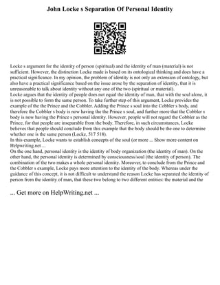 John Locke s Separation Of Personal Identity
Locke s argument for the identity of person (spiritual) and the identity of man (material) is not
sufficient. However, the distinction Locke made is based on its ontological thinking and does have a
practical significance. In my opinion, the problem of identity is not only an extension of ontology, but
also have a practical significance based on the issue arose by the separation of identity, that it is
unreasonable to talk about identity without any one of the two (spiritual or material).
Locke argues that the identity of people does not equal the identity of man, that with the soul alone, it
is not possible to form the same person. To take further step of this argument, Locke provides the
example of the the Prince and the Cobbler. Adding the Prince s soul into the Cobbler s body, and
therefore the Cobbler s body is now having the the Prince s soul, and further more that the Cobbler s
body is now having the Prince s personal identity. However, people will not regard the Cobbler as the
Prince, for that people are inseparable from the body. Therefore, in such circumstances, Locke
believes that people should conclude from this example that the body should be the one to determine
whether one is the same person (Locke, 517 518).
In this example, Locke wants to establish concepts of the soul (or more ... Show more content on
Helpwriting.net ...
On the one hand, personal identity is the identity of body organization (the identity of man). On the
other hand, the personal identity is determined by consciousness/soul (the identity of person). The
combination of the two makes a whole personal identity. Moreover, to conclude from the Prince and
the Cobbler s example, Locke pays more attention to the identity of the body. Whereas under the
guidance of this concept, it is not difficult to understand the reason Locke has separated the identity of
person from the identity of man, that these two belong to two different entities: the material and the
... Get more on HelpWriting.net ...
 