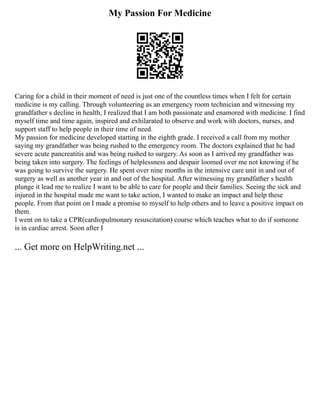 My Passion For Medicine
Caring for a child in their moment of need is just one of the countless times when I felt for certain
medicine is my calling. Through volunteering as an emergency room technician and witnessing my
grandfather s decline in health, I realized that I am both passionate and enamored with medicine. I find
myself time and time again, inspired and exhilarated to observe and work with doctors, nurses, and
support staff to help people in their time of need.
My passion for medicine developed starting in the eighth grade. I received a call from my mother
saying my grandfather was being rushed to the emergency room. The doctors explained that he had
severe acute pancreatitis and was being rushed to surgery. As soon as I arrived my grandfather was
being taken into surgery. The feelings of helplessness and despair loomed over me not knowing if he
was going to survive the surgery. He spent over nine months in the intensive care unit in and out of
surgery as well as another year in and out of the hospital. After witnessing my grandfather s health
plunge it lead me to realize I want to be able to care for people and their families. Seeing the sick and
injured in the hospital made me want to take action, I wanted to make an impact and help these
people. From that point on I made a promise to myself to help others and to leave a positive impact on
them.
I went on to take a CPR(cardiopulmonary resuscitation) course which teaches what to do if someone
is in cardiac arrest. Soon after I
... Get more on HelpWriting.net ...
 