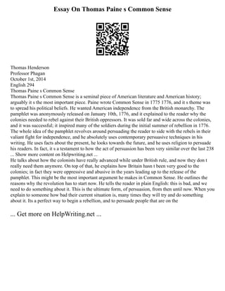 Essay On Thomas Paine s Common Sense
Thomas Henderson
Professor Phagan
October 1st, 2014
English 294
Thomas Paine s Common Sense
Thomas Paine s Common Sense is a seminal piece of American literature and American history;
arguably it s the most important piece. Paine wrote Common Sense in 1775 1776, and it s theme was
to spread his political beliefs. He wanted American independence from the British monarchy. The
pamphlet was anonymously released on January 10th, 1776, and it explained to the reader why the
colonies needed to rebel against their British oppressors. It was sold far and wide across the colonies,
and it was successful; it inspired many of the soldiers during the initial summer of rebellion in 1776.
The whole idea of the pamphlet revolves around persuading the reader to side with the rebels in their
valiant fight for independence, and he absolutely uses contemporary persuasive techniques in his
writing. He uses facts about the present, he looks towards the future, and he uses religion to persuade
his readers. In fact, it s a testament to how the act of persuasion has been very similar over the last 238
... Show more content on Helpwriting.net ...
He talks about how the colonists have really advanced while under British rule, and now they don t
really need them anymore. On top of that, he explains how Britain hasn t been very good to the
colonies; in fact they were oppressive and abusive in the years leading up to the release of the
pamphlet. This might be the most important argument he makes in Common Sense. He outlines the
reasons why the revolution has to start now. He tells the reader in plain English: this is bad, and we
need to do something about it. This is the ultimate form, of persuasion, from then until now. When you
explain to someone how bad their current situation is, many times they will try and do something
about it. Its a perfect way to begin a rebellion, and to persuade people that are on the
... Get more on HelpWriting.net ...
 