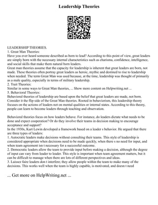 Leadership Theories
LEADERSHIP THEORIES.
1. Great Man Theories:
Have you ever heard someone described as born to lead? According to this point of view, great leaders
are simply born with the necessary internal characteristics such as charisma, confidence, intelligence,
and social skills that make them natural born leaders.
Great man theories assume that the capacity for leadership is inherent that great leaders are born, not
made. These theories often portray great leaders as heroic, mythic and destined to rise to leadership
when needed. The term Great Man was used because, at the time, leadership was thought of primarily
as a male quality, especially in terms of military leadership.
2. Trait Theories:
Similar in some ways to Great Man theories, ... Show more content on Helpwriting.net ...
5. Behavioral Theories:
Behavioral theories of leadership are based upon the belief that great leaders are made, not born.
Consider it the flip side of the Great Man theories. Rooted in behaviorism, this leadership theory
focuses on the actions of leaders not on mental qualities or internal states. According to this theory,
people can learn to become leaders through teaching and observation.
Behavioral theories focus on how leaders behave. For instance, do leaders dictate what needs to be
done and expect cooperation? Or do they involve their teams in decision making to encourage
acceptance and support?
In the 1930s, Kurt Lewin developed a framework based on a leader s behavior. He argued that there
are three types of leaders:
1. Autocratic leaders make decisions without consulting their teams. This style of leadership is
considered appropriate when decisions need to be made quickly, when there s no need for input, and
when team agreement isn t necessary for a successful outcome.
2. Democratic leaders allow the team to provide input before making a decision, although the degree
of input can vary from leader to leader. This style is important when team agreement matters, but it
can be difficult to manage when there are lots of different perspectives and ideas.
3. Laissez faire leaders don t interfere; they allow people within the team to make many of the
decisions. This works well when the team is highly capable, is motivated, and doesn t need
... Get more on HelpWriting.net ...
 