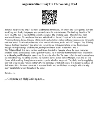 Argumentative Essay On The Walking Dead
Zombies have become one of the most used themes for movies, TV shows and video games, they are
horrifying and deadly but people love to watch them for entertainment. The Walking Dead is a TV
show on AMC that is based off the comic book series The Walking Dead . This show has been
nominated for over 20 awards and has won a Golden Reel Award, People s Choice Award and
Primetime Emmy Award. It is one of the most watched shows nationwide and many people personally
consider it their favorite show because it has tons of adventure, thrills and cliff hangers. The Walking
Dead, a thrilling visual story that allows its viewer to see both personal and scenic development
through its major change of characters, settings and major events in seasons 1 and 2.
The Walking Dead first starts out in a small town hospital in Georgia, where the main character
awakens from a coma caused from a gunshot wound. He is unaware that there are hoards of zombies
or walkers beyond his hospital room door. He was the sheriff of the town before the outbreak and now
has to find his way out of the hospital. He stumbles across a man named Morgan Jones and his son
Duane while walking through the town who explain what has happened. They help him by supplying
him with weapons and rumors on the CDC but cannot go with him because it is dangerous outside of
their town. Rick, the main character, is a natural leader and has his head on straight which is why
many people follow him throughout the show.
Rick travels
... Get more on HelpWriting.net ...
 