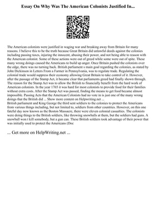 Essay On Why Was The American Colonists Justified In...
The American colonists were justified in waging war and breaking away from Britain for many
reasons. I believe this to be the truth because Great Britain did unlawful deeds against the colonies
including passing taxes, injuring the innocent, abusing their power, and not being able to reason with
the American colonist. Some of these actions were out of greed while some were out of spite. These
many wrong doings caused the Americans to build up anger. Once Britain pushed the colonists over
the edge, there was no turning back. British parliament s main goal regarding the colonies, as stated by
John Dickinson in Letters From a Farmer in Pennsylvania, was to regulate trade. Regulating the
colonial trade would suppress their economy allowing Great Britain to take control of it. However,
after the passage of the Stamp Act, it became clear that parliaments greed had finally shown through.
The reason for the Stamp Act was to allow the British to financially benefit from the hard work of
American colonists. In the year 1765 it was hard for most colonists to provide food for their families
without extra costs. After the Stamp Act was passed, finding the means to get food became almost
impossible. Passing Acts that the American Colonists had no vote in is just one of the many wrong
doings that the British did ... Show more content on Helpwriting.net ...
British parliament and King George the third sent soldiers to the colonies to protect the Americans
from various things including, but not limited to, soldiers from other countries. However, on this one
fateful day now known as the Boston Massacre, there were eleven colonial casualties. The colonists
were doing things to the British soldiers, like throwing snowballs at them, but the soldiers had guns. A
snowball won t kill somebody, but a gun can. These British soldiers took advantage of their power that
was initially used to protect the Americans (Doc
... Get more on HelpWriting.net ...
 