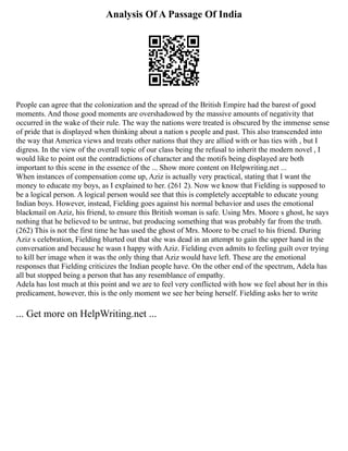 Analysis Of A Passage Of India
People can agree that the colonization and the spread of the British Empire had the barest of good
moments. And those good moments are overshadowed by the massive amounts of negativity that
occurred in the wake of their rule. The way the nations were treated is obscured by the immense sense
of pride that is displayed when thinking about a nation s people and past. This also transcended into
the way that America views and treats other nations that they are allied with or has ties with , but I
digress. In the view of the overall topic of our class being the refusal to inherit the modern novel , I
would like to point out the contradictions of character and the motifs being displayed are both
important to this scene in the essence of the ... Show more content on Helpwriting.net ...
When instances of compensation come up, Aziz is actually very practical, stating that I want the
money to educate my boys, as I explained to her. (261 2). Now we know that Fielding is supposed to
be a logical person. A logical person would see that this is completely acceptable to educate young
Indian boys. However, instead, Fielding goes against his normal behavior and uses the emotional
blackmail on Aziz, his friend, to ensure this British woman is safe. Using Mrs. Moore s ghost, he says
nothing that he believed to be untrue, but producing something that was probably far from the truth.
(262) This is not the first time he has used the ghost of Mrs. Moore to be cruel to his friend. During
Aziz s celebration, Fielding blurted out that she was dead in an attempt to gain the upper hand in the
conversation and because he wasn t happy with Aziz. Fielding even admits to feeling guilt over trying
to kill her image when it was the only thing that Aziz would have left. These are the emotional
responses that Fielding criticizes the Indian people have. On the other end of the spectrum, Adela has
all but stopped being a person that has any resemblance of empathy.
Adela has lost much at this point and we are to feel very conflicted with how we feel about her in this
predicament, however, this is the only moment we see her being herself. Fielding asks her to write
... Get more on HelpWriting.net ...
 