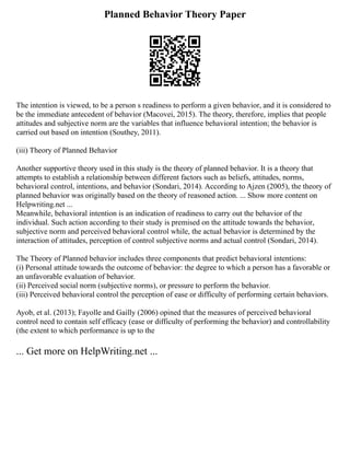 Planned Behavior Theory Paper
The intention is viewed, to be a person s readiness to perform a given behavior, and it is considered to
be the immediate antecedent of behavior (Macovei, 2015). The theory, therefore, implies that people
attitudes and subjective norm are the variables that influence behavioral intention; the behavior is
carried out based on intention (Southey, 2011).
(iii) Theory of Planned Behavior
Another supportive theory used in this study is the theory of planned behavior. It is a theory that
attempts to establish a relationship between different factors such as beliefs, attitudes, norms,
behavioral control, intentions, and behavior (Sondari, 2014). According to Ajzen (2005), the theory of
planned behavior was originally based on the theory of reasoned action. ... Show more content on
Helpwriting.net ...
Meanwhile, behavioral intention is an indication of readiness to carry out the behavior of the
individual. Such action according to their study is premised on the attitude towards the behavior,
subjective norm and perceived behavioral control while, the actual behavior is determined by the
interaction of attitudes, perception of control subjective norms and actual control (Sondari, 2014).
The Theory of Planned behavior includes three components that predict behavioral intentions:
(i) Personal attitude towards the outcome of behavior: the degree to which a person has a favorable or
an unfavorable evaluation of behavior.
(ii) Perceived social norm (subjective norms), or pressure to perform the behavior.
(iii) Perceived behavioral control the perception of ease or difficulty of performing certain behaviors.
Ayob, et al. (2013); Fayolle and Gailly (2006) opined that the measures of perceived behavioral
control need to contain self efficacy (ease or difficulty of performing the behavior) and controllability
(the extent to which performance is up to the
... Get more on HelpWriting.net ...
 