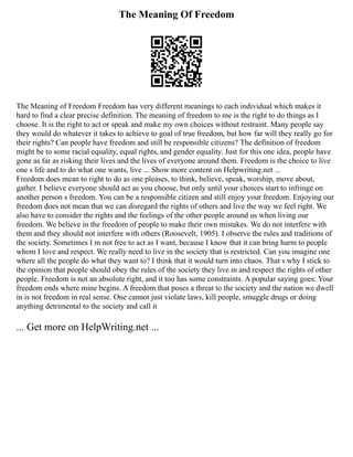 The Meaning Of Freedom
The Meaning of Freedom Freedom has very different meanings to each individual which makes it
hard to find a clear precise definition. The meaning of freedom to me is the right to do things as I
choose. It is the right to act or speak and make my own choices without restraint. Many people say
they would do whatever it takes to achieve to goal of true freedom, but how far will they really go for
their rights? Can people have freedom and still be responsible citizens? The definition of freedom
might be to some racial equality, equal rights, and gender equality. Just for this one idea, people have
gone as far as risking their lives and the lives of everyone around them. Freedom is the choice to live
one s life and to do what one wants, live ... Show more content on Helpwriting.net ...
Freedom does mean to right to do as one pleases, to think, believe, speak, worship, move about,
gather. I believe everyone should act as you choose, but only until your choices start to infringe on
another person s freedom. You can be a responsible citizen and still enjoy your freedom. Enjoying our
freedom does not mean that we can disregard the rights of others and live the way we feel right. We
also have to consider the rights and the feelings of the other people around us when living our
freedom. We believe in the freedom of people to make their own mistakes. We do not interfere with
them and they should not interfere with others (Roosevelt, 1905). I observe the rules and traditions of
the society. Sometimes I m not free to act as I want, because I know that it can bring harm to people
whom I love and respect. We really need to live in the society that is restricted. Can you imagine one
where all the people do what they want to? I think that it would turn into chaos. That s why I stick to
the opinion that people should obey the rules of the society they live in and respect the rights of other
people. Freedom is not an absolute right, and it too has some constraints. A popular saying goes: Your
freedom ends where mine begins. A freedom that poses a threat to the society and the nation we dwell
in is not freedom in real sense. One cannot just violate laws, kill people, smuggle drugs or doing
anything detrimental to the society and call it
... Get more on HelpWriting.net ...
 