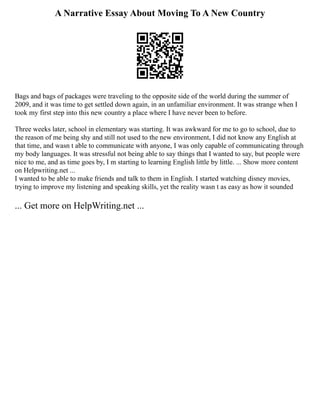 A Narrative Essay About Moving To A New Country
Bags and bags of packages were traveling to the opposite side of the world during the summer of
2009, and it was time to get settled down again, in an unfamiliar environment. It was strange when I
took my first step into this new country a place where I have never been to before.
Three weeks later, school in elementary was starting. It was awkward for me to go to school, due to
the reason of me being shy and still not used to the new environment, I did not know any English at
that time, and wasn t able to communicate with anyone, I was only capable of communicating through
my body languages. It was stressful not being able to say things that I wanted to say, but people were
nice to me, and as time goes by, I m starting to learning English little by little. ... Show more content
on Helpwriting.net ...
I wanted to be able to make friends and talk to them in English. I started watching disney movies,
trying to improve my listening and speaking skills, yet the reality wasn t as easy as how it sounded
... Get more on HelpWriting.net ...
 