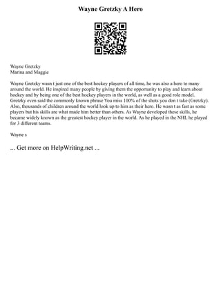 Wayne Gretzky A Hero
Wayne Gretzky
Marina and Maggie
Wayne Gretzky wasn t just one of the best hockey players of all time, he was also a hero to many
around the world. He inspired many people by giving them the opportunity to play and learn about
hockey and by being one of the best hockey players in the world, as well as a good role model.
Gretzky even said the commonly known phrase You miss 100% of the shots you don t take (Gretzky).
Also, thousands of children around the world look up to him as their hero. He wasn t as fast as some
players but his skills are what made him better than others. As Wayne developed these skills, he
became widely known as the greatest hockey player in the world. As he played in the NHL he played
for 3 different teams.
Wayne s
... Get more on HelpWriting.net ...
 