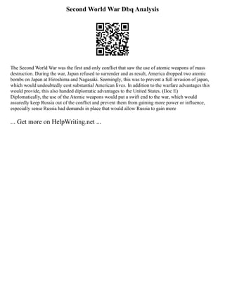 Second World War Dbq Analysis
The Second World War was the first and only conflict that saw the use of atomic weapons of mass
destruction. During the war, Japan refused to surrender and as result, America dropped two atomic
bombs on Japan at Hiroshima and Nagasaki. Seemingly, this was to prevent a full invasion of japan,
which would undoubtedly cost substantial American lives. In addition to the warfare advantages this
would provide, this also handed diplomatic advantages to the United States. (Doc E)
Diplomatically, the use of the Atomic weapons would put a swift end to the war, which would
assuredly keep Russia out of the conflict and prevent them from gaining more power or influence,
especially sense Russia had demands in place that would allow Russia to gain more
... Get more on HelpWriting.net ...
 