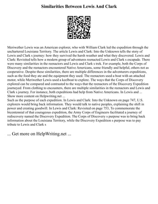 Similarities Between Lewis And Clark
Meriwether Lewis was an American explorer, who with William Clark led the expedition through the
unchartered Louisiana Territory. The article Lewis and Clark: Into the Unknown tells the story of
Lewis and Clark s journey: how they survived the harsh weather and what they discovered. Lewis and
Clark: Revisited tells how a modern group of adventures reenacted Lewis and Clark s escapade. There
were many similarities in the reenactors and Lewis and Clark s trek. For example, both the Corps of
Discovery and the reenactors encountered Native Americans, some friendly and helpful, others not as
cooperative. Despite these similarities, there are multiple differences in the adventurers expeditions,
such as the food they ate and the equipment they used. The reenactors used a boat with an attached
motor, while Meriwether Lewis used a keelboat to explore. The ways that the Corps of Discovery
explored can be compared and contrasted to the ways that the reenactors of the Discovery Expedition
journeyed. From clothing to encounters, there are multiple similarities in the reenactors and Lewis and
Clark s journey. For instance, both expeditions had help from Native Americans. In Lewis and ...
Show more content on Helpwriting.net ...
Such as the purpose of each expedition. In Lewis and Clark: Into the Unknown on page 747, U.S.
explorers would bring back information. They would talk to native peoples, explaining the shift in
power and creating goodwill. In Lewis and Clark: Revisited on page 753, To commemorate the
bicentennial of that courageous expedition, the Army Corps of Engineers facilitated a journey of
rediscovery named the Discovery Expedition. The Corps of Discovery s purpose was to bring back
information about the Louisiana Territory, while the Discovery Expedition s purpose was to pay
tribute to Lewis and Clark s
... Get more on HelpWriting.net ...
 