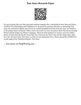 Tom Jones Research Paper
It s not everyday that you find a personal training company that s committed to more than just fitness.
GYMGUYZ in Barrington and Northbrook, IL are proud to announce that they re sponsoring Tom
Jones the well known athlete and activist on a stand up paddle board trip from the coast of California
to the golden shores of Hawaii. What s more, the event is to raise awareness about The Ocean Cleanup
Project and the Single Use Plastic Campaign, which are both initiatives to remove over five trillion
pieces of trash from the Pacific Ocean that lies in between the West Coast and the Aloha State. Here
are a few fun facts about Tom Jones, so that you can understand why a fitness group like GYMGUYZ
would support him: Marathon Runner: Tom Jones
... Get more on HelpWriting.net ...
 