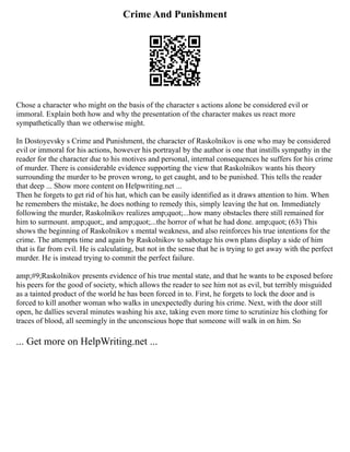 Crime And Punishment
Chose a character who might on the basis of the character s actions alone be considered evil or
immoral. Explain both how and why the presentation of the character makes us react more
sympathetically than we otherwise might.
In Dostoyevsky s Crime and Punishment, the character of Raskolnikov is one who may be considered
evil or immoral for his actions, however his portrayal by the author is one that instills sympathy in the
reader for the character due to his motives and personal, internal consequences he suffers for his crime
of murder. There is considerable evidence supporting the view that Raskolnikov wants his theory
surrounding the murder to be proven wrong, to get caught, and to be punished. This tells the reader
that deep ... Show more content on Helpwriting.net ...
Then he forgets to get rid of his hat, which can be easily identified as it draws attention to him. When
he remembers the mistake, he does nothing to remedy this, simply leaving the hat on. Immediately
following the murder, Raskolnikov realizes amp;quot;...how many obstacles there still remained for
him to surmount. amp;quot;, and amp;quot;...the horror of what he had done. amp;quot; (63) This
shows the beginning of Raskolnikov s mental weakness, and also reinforces his true intentions for the
crime. The attempts time and again by Raskolnikov to sabotage his own plans display a side of him
that is far from evil. He is calculating, but not in the sense that he is trying to get away with the perfect
murder. He is instead trying to commit the perfect failure.
amp;#9;Raskolnikov presents evidence of his true mental state, and that he wants to be exposed before
his peers for the good of society, which allows the reader to see him not as evil, but terribly misguided
as a tainted product of the world he has been forced in to. First, he forgets to lock the door and is
forced to kill another woman who walks in unexpectedly during his crime. Next, with the door still
open, he dallies several minutes washing his axe, taking even more time to scrutinize his clothing for
traces of blood, all seemingly in the unconscious hope that someone will walk in on him. So
... Get more on HelpWriting.net ...
 