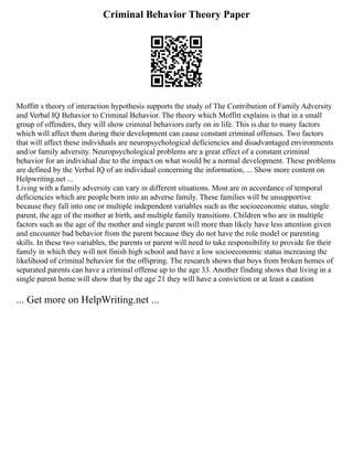 Criminal Behavior Theory Paper
Moffitt s theory of interaction hypothesis supports the study of The Contribution of Family Adversity
and Verbal IQ Behavior to Criminal Behavior. The theory which Moffitt explains is that in a small
group of offenders, they will show criminal behaviors early on in life. This is due to many factors
which will affect them during their development can cause constant criminal offenses. Two factors
that will affect these individuals are neuropsychological deficiencies and disadvantaged environments
and/or family adversity. Neuropsychological problems are a great effect of a constant criminal
behavior for an individual due to the impact on what would be a normal development. These problems
are defined by the Verbal IQ of an individual concerning the information, ... Show more content on
Helpwriting.net ...
Living with a family adversity can vary in different situations. Most are in accordance of temporal
deficiencies which are people born into an adverse family. These families will be unsupportive
because they fall into one or multiple independent variables such as the socioeconomic status, single
parent, the age of the mother at birth, and multiple family transitions. Children who are in multiple
factors such as the age of the mother and single parent will more than likely have less attention given
and encounter bad behavior from the parent because they do not have the role model or parenting
skills. In these two variables, the parents or parent will need to take responsibility to provide for their
family in which they will not finish high school and have a low socioeconomic status increasing the
likelihood of criminal behavior for the offspring. The research shows that boys from broken homes of
separated parents can have a criminal offense up to the age 33. Another finding shows that living in a
single parent home will show that by the age 21 they will have a conviction or at least a caution
... Get more on HelpWriting.net ...
 