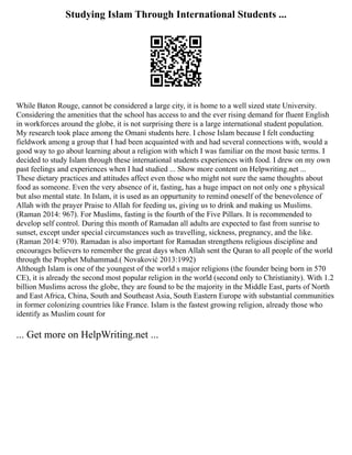 Studying Islam Through International Students ...
While Baton Rouge, cannot be considered a large city, it is home to a well sized state University.
Considering the amenities that the school has access to and the ever rising demand for fluent English
in workforces around the globe, it is not surprising there is a large international student population.
My research took place among the Omani students here. I chose Islam because I felt conducting
fieldwork among a group that I had been acquainted with and had several connections with, would a
good way to go about learning about a religion with which I was familiar on the most basic terms. I
decided to study Islam through these international students experiences with food. I drew on my own
past feelings and experiences when I had studied ... Show more content on Helpwriting.net ...
These dietary practices and attitudes affect even those who might not sure the same thoughts about
food as someone. Even the very absence of it, fasting, has a huge impact on not only one s physical
but also mental state. In Islam, it is used as an oppurtunity to remind oneself of the benevolence of
Allah with the prayer Praise to Allah for feeding us, giving us to drink and making us Muslims.
(Raman 2014: 967). For Muslims, fasting is the fourth of the Five Pillars. It is recommended to
develop self control. During this month of Ramadan all adults are expected to fast from sunrise to
sunset, except under special circumstances such as travelling, sickness, pregnancy, and the like.
(Raman 2014: 970). Ramadan is also important for Ramadan strengthens religious discipline and
encourages believers to remember the great days when Allah sent the Quran to all people of the world
through the Prophet Muhammad.( Novaković 2013:1992)
Although Islam is one of the youngest of the world s major religions (the founder being born in 570
CE), it is already the second most popular religion in the world (second only to Christianity). With 1.2
billion Muslims across the globe, they are found to be the majority in the Middle East, parts of North
and East Africa, China, South and Southeast Asia, South Eastern Europe with substantial communities
in former colonizing countries like France. Islam is the fastest growing religion, already those who
identify as Muslim count for
... Get more on HelpWriting.net ...
 