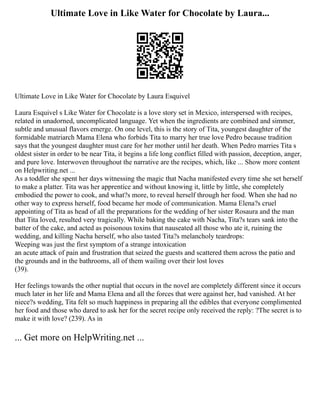 Ultimate Love in Like Water for Chocolate by Laura...
Ultimate Love in Like Water for Chocolate by Laura Esquivel
Laura Esquivel s Like Water for Chocolate is a love story set in Mexico, interspersed with recipes,
related in unadorned, uncomplicated language. Yet when the ingredients are combined and simmer,
subtle and unusual flavors emerge. On one level, this is the story of Tita, youngest daughter of the
formidable matriarch Mama Elena who forbids Tita to marry her true love Pedro because tradition
says that the youngest daughter must care for her mother until her death. When Pedro marries Tita s
oldest sister in order to be near Tita, it begins a life long conflict filled with passion, deception, anger,
and pure love. Interwoven throughout the narrative are the recipes, which, like ... Show more content
on Helpwriting.net ...
As a toddler she spent her days witnessing the magic that Nacha manifested every time she set herself
to make a platter. Tita was her apprentice and without knowing it, little by little, she completely
embodied the power to cook, and what?s more, to reveal herself through her food. When she had no
other way to express herself, food became her mode of communication. Mama Elena?s cruel
appointing of Tita as head of all the preparations for the wedding of her sister Rosaura and the man
that Tita loved, resulted very tragically. While baking the cake with Nacha, Tita?s tears sank into the
batter of the cake, and acted as poisonous toxins that nauseated all those who ate it, ruining the
wedding, and killing Nacha herself, who also tasted Tita?s melancholy teardrops:
Weeping was just the first symptom of a strange intoxication
an acute attack of pain and frustration that seized the guests and scattered them across the patio and
the grounds and in the bathrooms, all of them wailing over their lost loves
(39).
Her feelings towards the other nuptial that occurs in the novel are completely different since it occurs
much later in her life and Mama Elena and all the forces that were against her, had vanished. At her
niece?s wedding, Tita felt so much happiness in preparing all the edibles that everyone complimented
her food and those who dared to ask her for the secret recipe only received the reply: ?The secret is to
make it with love? (239). As in
... Get more on HelpWriting.net ...
 