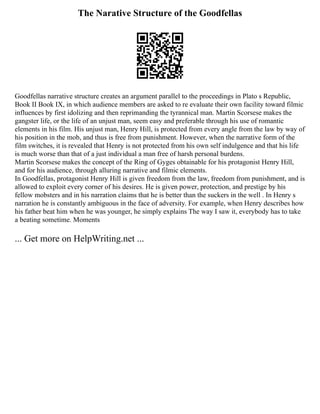 The Narative Structure of the Goodfellas
Goodfellas narrative structure creates an argument parallel to the proceedings in Plato s Republic,
Book II Book IX, in which audience members are asked to re evaluate their own facility toward filmic
influences by first idolizing and then reprimanding the tyrannical man. Martin Scorsese makes the
gangster life, or the life of an unjust man, seem easy and preferable through his use of romantic
elements in his film. His unjust man, Henry Hill, is protected from every angle from the law by way of
his position in the mob, and thus is free from punishment. However, when the narrative form of the
film switches, it is revealed that Henry is not protected from his own self indulgence and that his life
is much worse than that of a just individual a man free of harsh personal burdens.
Martin Scorsese makes the concept of the Ring of Gyges obtainable for his protagonist Henry Hill,
and for his audience, through alluring narrative and filmic elements.
In Goodfellas, protagonist Henry Hill is given freedom from the law, freedom from punishment, and is
allowed to exploit every corner of his desires. He is given power, protection, and prestige by his
fellow mobsters and in his narration claims that he is better than the suckers in the well . In Henry s
narration he is constantly ambiguous in the face of adversity. For example, when Henry describes how
his father beat him when he was younger, he simply explains The way I saw it, everybody has to take
a beating sometime. Moments
... Get more on HelpWriting.net ...
 