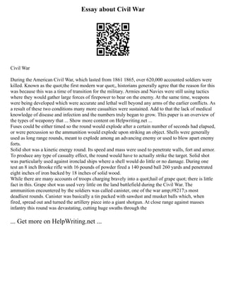 Essay about Civil War
Civil War
During the American Civil War, which lasted from 1861 1865, over 620,000 accounted soldiers were
killed. Known as the quot;the first modern war quot;, historians generally agree that the reason for this
was because this was a time of transition for the military. Armies and Navies were still using tactics
where they would gather large forces of firepower to bear on the enemy. At the same time, weapons
were being developed which were accurate and lethal well beyond any arms of the earlier conflicts. As
a result of these two conditions many more casualties were sustained. Add to that the lack of medical
knowledge of disease and infection and the numbers truly began to grow. This paper is an overview of
the types of weaponry that ... Show more content on Helpwriting.net ...
Fuses could be either timed so the round would explode after a certain number of seconds had elapsed,
or were percussion so the ammunition would explode upon striking an object. Shells were generally
used as long range rounds, meant to explode among an advancing enemy or used to blow apart enemy
forts.
Solid shot was a kinetic energy round. Its speed and mass were used to penetrate walls, fort and armor.
To produce any type of casualty effect, the round would have to actually strike the target. Solid shot
was particularly used against ironclad ships where a shell would do little or no damage. During one
test an 8 inch Brooke rifle with 16 pounds of powder fired a 140 pound ball 260 yards and penetrated
eight inches of iron backed by 18 inches of solid wood.
While there are many accounts of troops charging bravely into a quot;hail of grape quot; there is little
fact in this. Grape shot was used very little on the land battlefield during the Civil War. The
ammunition encountered by the soldiers was called canister, one of the war amp;#8217;s most
deadliest rounds. Canister was basically a tin packed with sawdust and musket balls which, when
fired, spread out and turned the artillery piece into a giant shotgun. At close range against masses
infantry this round was devastating, cutting huge swaths through the
... Get more on HelpWriting.net ...
 