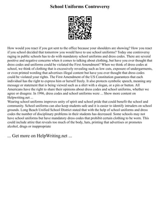 School Uniforms Controversy
How would you react if you got sent to the office because your shoulders are showing? How you react
if you school decided that tomorrow you would have to use school uniforms? Today one controversy
raging in public schools has to do with mandatory school uniforms and dress codes. There are several
positive and negative concerns when it comes to talking about clothing, but have you ever thought that
dress codes and uniforms could be violated the First Amendment? When we think of dress codes at
school, we think of clothing that is excessively revealing such as low cuts, exposure of undergarments,
or even printed wording that advertises illegal content but have you ever thought that dress codes
could be violated your rights. The First Amendment of the US Constitution guarantees that each
individual has the right to express him or herself freely. It also protects symbolic speech, meaning any
message or statement that is being viewed such as a shirt with a slogan, or a pin or button. All
Americans have the right to share their opinions about dress codes and school uniforms, whether we
agree or disagree. In 1996, dress codes and school uniforms were ... Show more content on
Helpwriting.net ...
Wearing school uniforms improves unity of spirit and school pride that could benefit the school and
community. School uniforms can also keep students safe and it is easier to identify intruders on school
grounds. Long Beach Unified School District stated that with the help of school uniforms and dress
codes the number of disciplinary problems in their students has decreased. Some schools may not
have school uniforms but have mandatory dress codes that prohibit certain clothing to be worn. This
could include attire that reveals too much of the body, hats, printing that advertises or promotes
alcohol, drugs or inappropriate
... Get more on HelpWriting.net ...
 